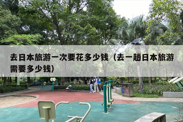 去日本旅游一次要花多少钱（去一趟日本旅游需要多少钱）