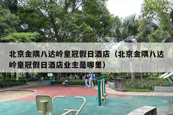 北京金隅八达岭皇冠假日酒店（北京金隅八达岭皇冠假日酒店业主是哪里）