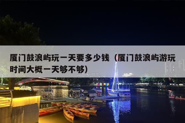 厦门鼓浪屿玩一天要多少钱（厦门鼓浪屿游玩时间大概一天够不够）