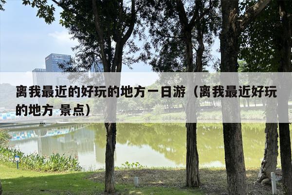 离我最近的好玩的地方一日游（离我最近好玩的地方 景点）