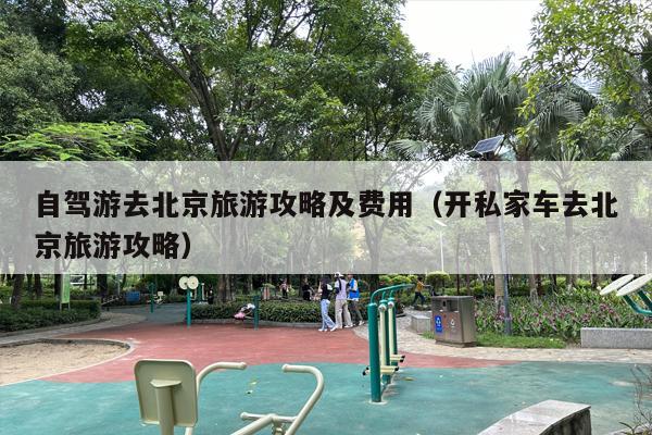 自驾游去北京旅游攻略及费用（开私家车去北京旅游攻略）