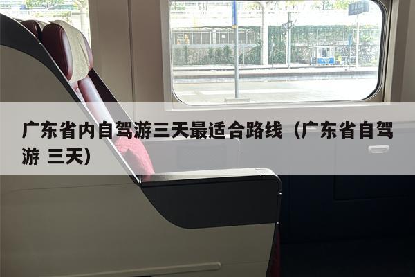 广东省内自驾游三天最适合路线（广东省自驾游 三天）